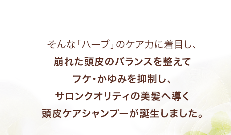 そんな「ハーブ」のケア力に着目し、崩れた頭皮のバランスを整えてフケ・かゆみを抑制し、サロンクオリティの美髪へ導く頭皮ケアシャンプーが誕生しました。