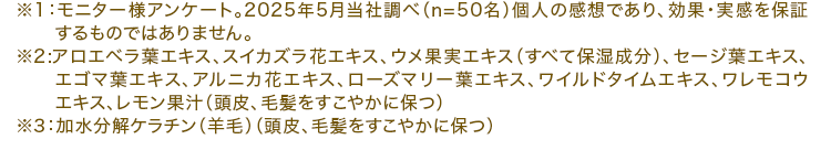 ※1：モニター様アンケート。2025年5月当社調べ（n=50名）個人の感想であり、効果・実感を保証するものではありません。※2:アロエベラ葉エキス、スイカズラ花エキス、ウメ果実エキス（すべて保湿成分）、セージ葉エキス、エゴマ葉エキス、アルニカ花エキス、ローズマリー葉エキス、ワイルドタイムエキス、ワレモコウエキス、レモン果汁（頭皮、毛髪をすこやかに保つ）※3：加水分解ケラチン（羊毛）（頭皮、毛髪をすこやかに保つ）