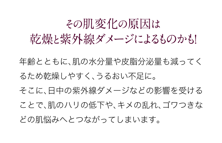 その肌変化の原因は乾燥と紫外線ダメージよるものです！年齢とともに、肌の水分量や皮脂分泌量も減ってくるため乾燥しやすく、うるおい不足に。そこに、日中の紫外線ダメージなどの影響を受けることで、肌のハリが低下したり、キメが荒れたりゴワつきなどの肌悩みへとつながってしまいます。