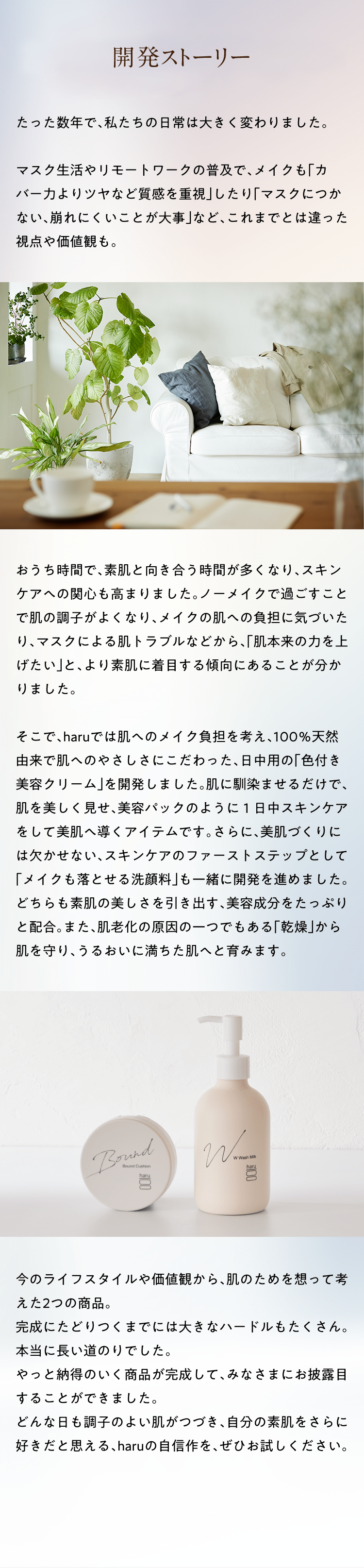 開発ストーリー 2022.9.30 たった数年で、私たちの日常は大きく変わりました。マスク生活やリモートワークの普及で、メイクも「カバー力よりツヤなど質感を重視」したり「マスクにつかない、崩れにくいことが大事」など、これまでとは違った視点や価値観も。おうち時間で、素肌と向き合う時間が多くなり、スキンケアへの関心も高まりました。ノーメイクで過ごすことで肌の調子がよくなり、メイクの肌への負担に気づいたり、マスクによる肌トラブルなどから、「肌本来の力を上げたい」と、より素肌に着目する傾向にあることが分かりました。そこで、haruでは肌へのメイク負担を考え、100％天然由来で肌へのやさしさにこだわった、日中用の「色付き美容クリーム」を開発しました。肌に馴染ませるだけで、肌を美しく見せ、美容パックのように１日中スキンケアをして美肌へ導くアイテムです。さらに、美肌づくりには欠かせない、ファーストステップとして「メイクも落とせる洗顔料」も一緒に開発を進めました。どちらも素肌の美しさを引き出す、美容成分をたっぷりと配合。また、肌老化の原因の一つでもある「乾燥」から肌を守り、うるおいに満ちた肌へと育みます。今のライフスタイルや価値観から、肌のためを想って考えた2つの商品。完成にたどりつくまでには大きなハードルもたくさん。本当に長い道のりでした。やっと納得のいく商品が完成して、みなさまにお披露目することができました。どんな日も調子のよい肌がつづき、自分の素肌をさらに好きだと思える、haruの自信作を、ぜひお試しください。