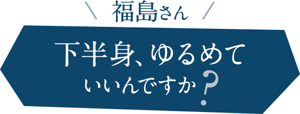 福島さん。下半身、ゆるめていいんですか