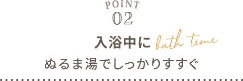POINT02 入浴中にぬるま湯でしっかりすすぐ bath time