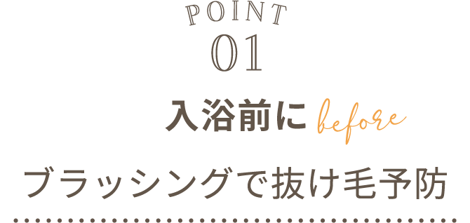 POINT01 入浴前にブラッシングで抜け毛予防 before