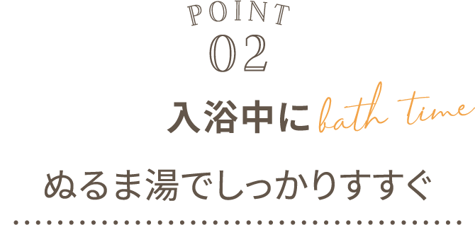POINT02 入浴中にぬるま湯でしっかりすすぐ bath time