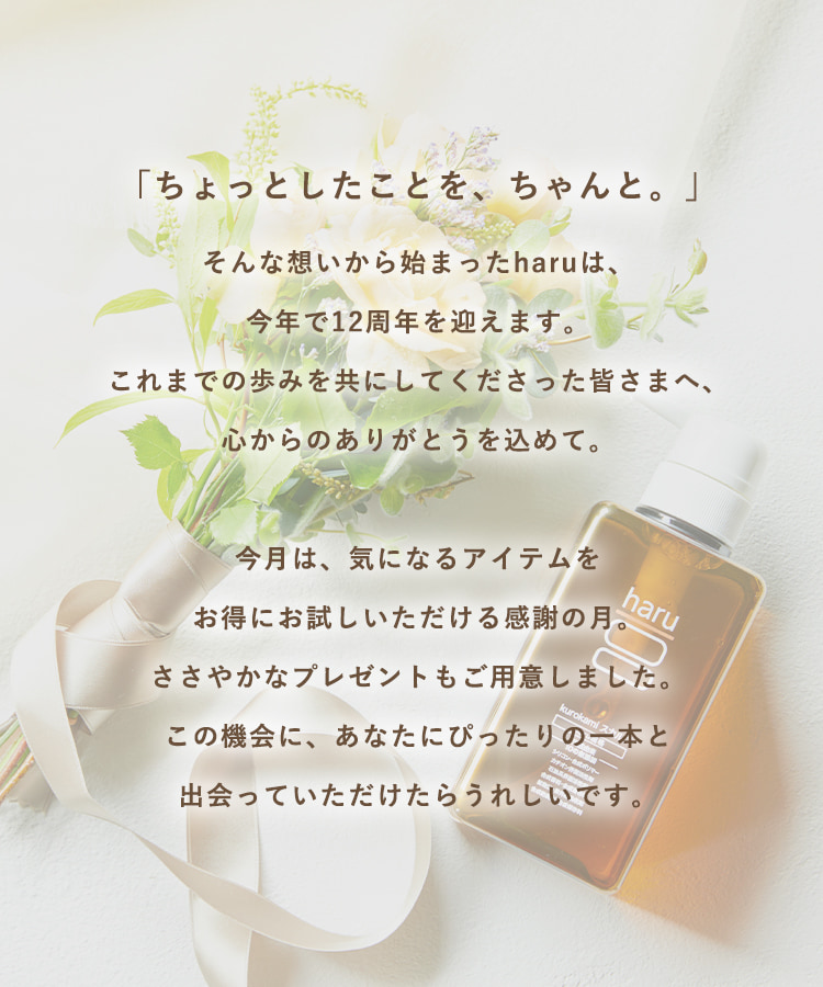 「ちょっとしたことを、ちゃんと。」そんな想いから始まったharuは、今年で12周年を迎えます。これまでの歩みを共にしてくださった皆さまへ、心からのありがとうを込めて。今月は、気になるアイテムをお得にお試しいただける感謝の月。ささやかなプレゼントもご用意しました。この機会に、あなたにぴったりの一本と出会っていただけたらうれしいです。