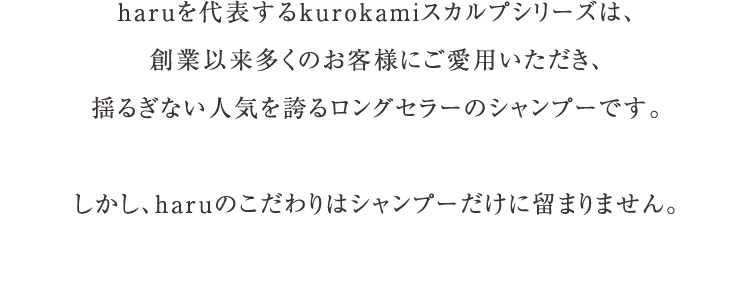 haruを代表するkurokamiスカルプシリーズは、創業以来多くのお客様にご愛用いただき、揺るぎない人気を誇るロングセラーのシャンプーです。しかし、haruのこだわりはシャンプーだけに留まりません。