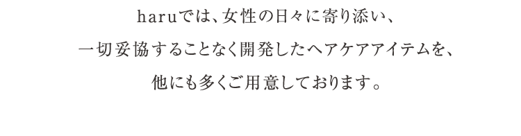 haruでは、女性の日々に寄り添い、一切妥協することなく開発したヘアケアアイテムを、他にも多くご用意しております。