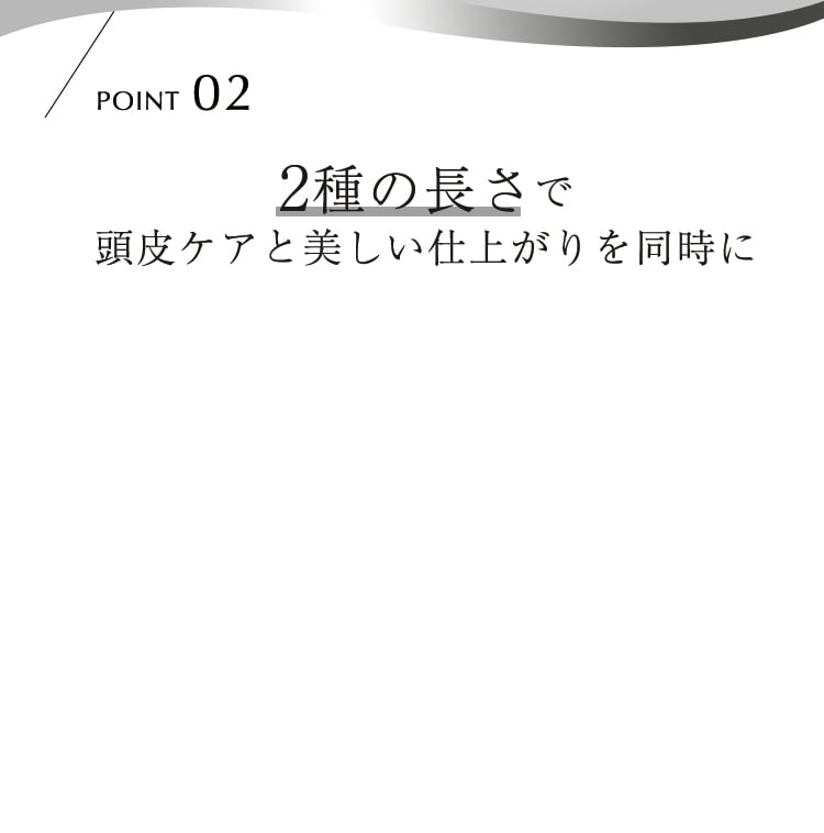 POINT02 2種の長さで頭皮ケアと美しい仕上がりを同時に