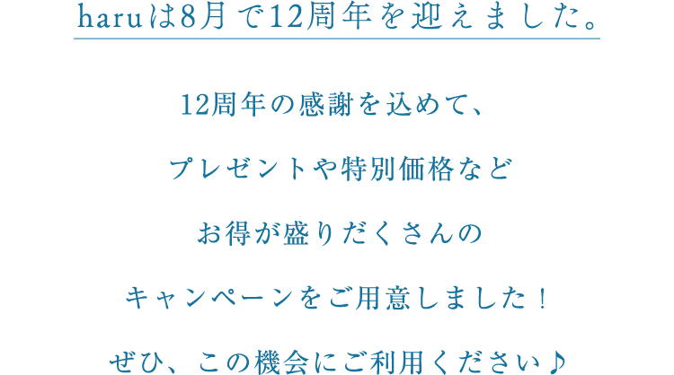 haruは8月で12周年を迎えました。12周年の感謝を込めて、プレゼントや特別価格などお得が盛りだくさんのキャンペーンをご用意しました!ぜひ、この機会にご利用ください♪