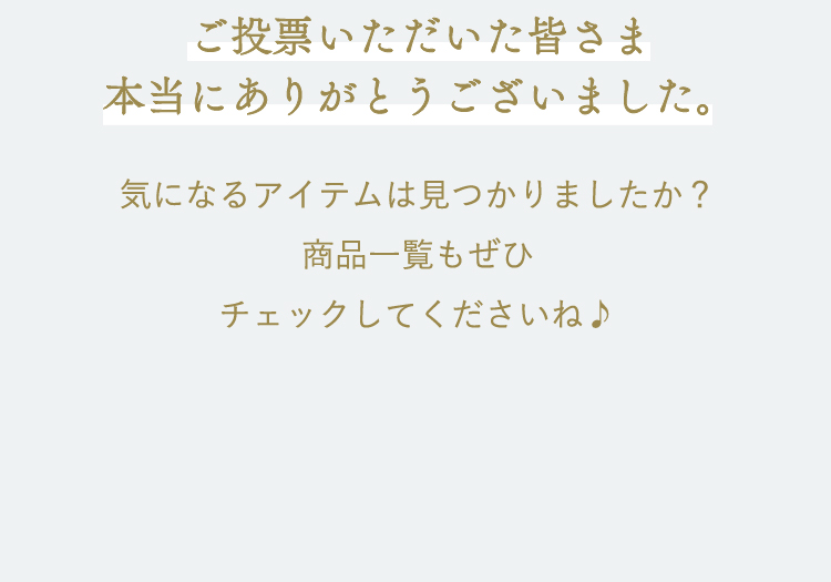 ご投票いただいた皆さま本当にありがとうございました。気になるアイテムは見つかりましたか？商品一覧もぜひチェックしてくださいね♪
