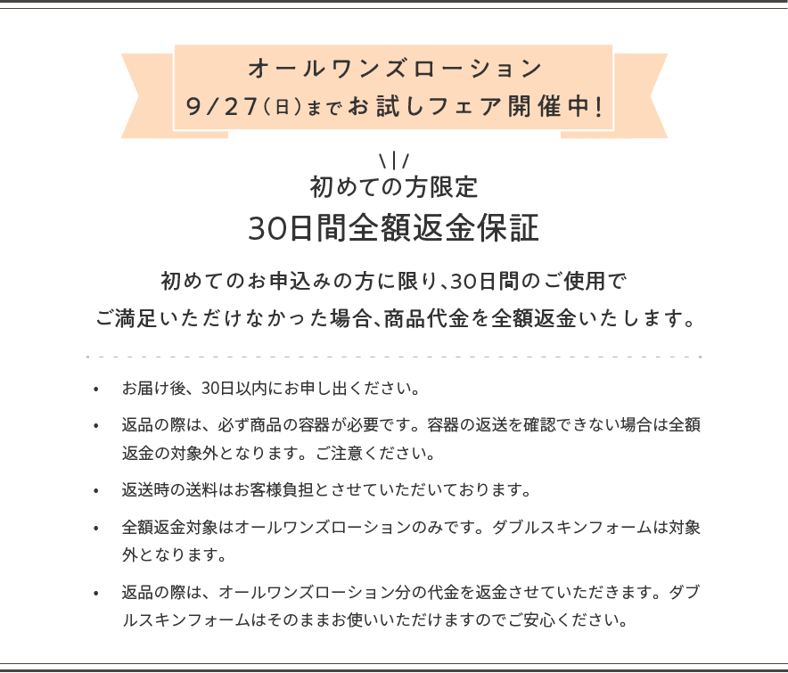 オールワンズローション9/27(日)までお試しフェア開催中!初めての方限定、30日間全額返金保証。初めてのお申込みの方に限り、30日間のご使用でご満足いただけなかった場合、商品代金を全額返金いたします。•お届け後、30日以内にお申し出ください。•返品の際は、必ず商品の容器が必要です。容器の返送を確認できない場合は全額返金の対象外となります。ご注意ください。•返送時の送料はお客様負担とさせていただいております。•全額返金対象はオールワンズローションのみです。ダブルスキンフォームは対象外となります。•返品の際は、オールワンズローション分の代金を返金させていただきます。ダブルスキンオフはそのままお使いいただけますのでご安心ください。