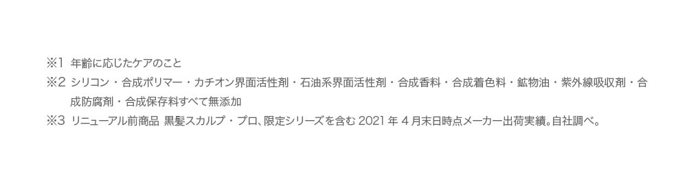 ※1 年齢に応じたケアのこと　※2 2017年8月時点　※3 シリコン・合成ポリマー・カチオン界面活性剤・石油系界面活性剤・合成香料・合成着色料・鉱物油・紫外線吸収剤・合成防腐剤・合成保存料すべて不使用　※4 2017年7月マクロミル調べ（n=277）