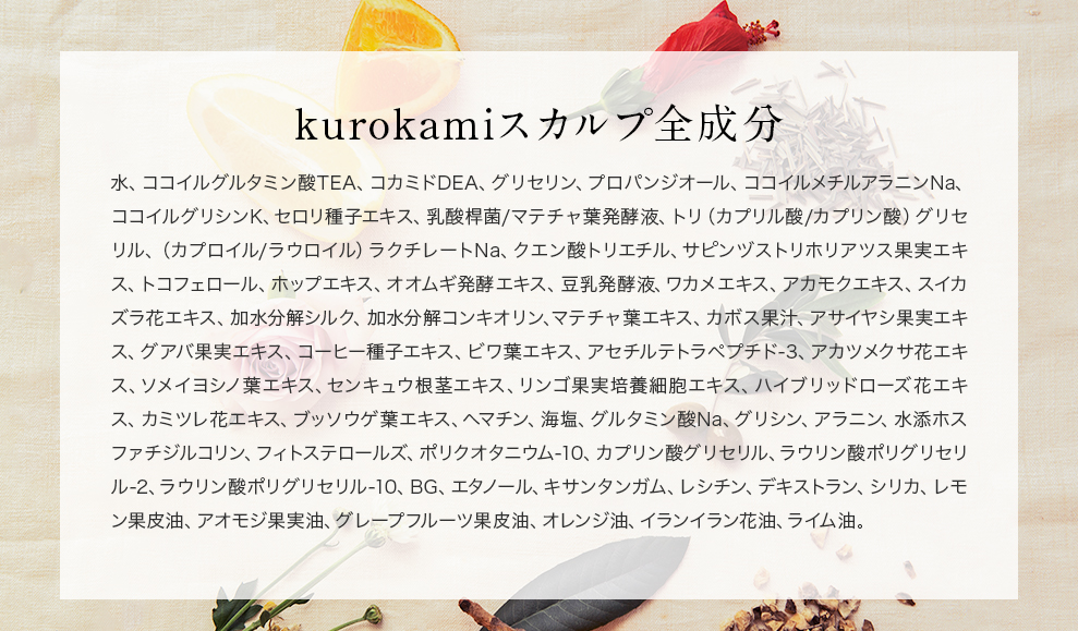 黒髪スカルプ・プロ全成分　水、ココイルグルタミン酸TEA、コカミドDEA、グリセリン、ココイルメチルアラニンNa、ココイル加水分解コラーゲンK、ジラウロイルグルタミン酸リシンNa、イノシトール、ビワ葉エキス、アセチルテトラペプチド-3、アカツメクサ花エキス、サクラ葉エキス、センキュウ根茎エキス、リンゴ果実培養細胞エキス、ハイブリッドローズ花エキス、カミツレ花エキス、ブッソウゲ葉エキス、ラミナリアオクロロイカエキス、アセチルヘキサペプチド-1、デキストラン、ヘマチン、オリーブ油、オレンジ果皮油、キュウリ果実エキス、海塩、ケイ酸Na、ポリクオタニウム-10、ヒドロキシプロピルトリモニウム加水分解ケラチン（羊毛）、ベタイン、カプリリルグリコール、カプリン酸グリセリル、ラウリン酸ポリグリセリル-2、ラウリン酸ポリグリセリル-10、BG、レシチン、キサンタンガム、グレープフルーツ果皮油、オレンジ油、レモングラス油