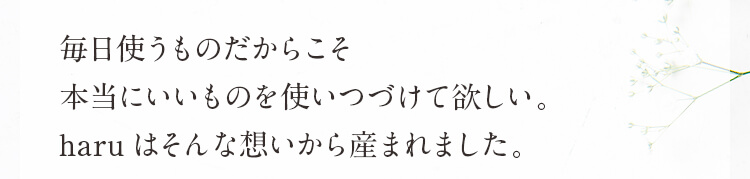 毎日使うものだからこそ本当にいいものを使いつづけて欲しい。haruはそんな想いから産まれました。