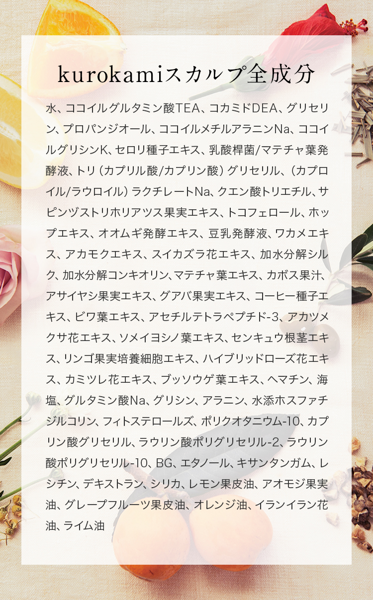 黒髪スカルプ・プロ全成分/水、ココイルグルタミン酸TEA、コカミドDEA、グリセリン、ココイルメチルアラニンNa、ココイル加水分解コラーゲンK、ジラウロイルグルタミン酸リシンNa、イノシトール、ビワ葉エキス、アセチルテトラペプチド-3、アカツメクサ花エキス、サクラ葉エキス、センキュウ根茎エキス、リンゴ果実培養細胞エキス、ハイブリッドローズ花エキス、カミツレ花エキス、ブッソウゲ葉エキス、ラミナリアオクロロイカエキス、アセチルヘキサペプチド-1、デキストラン、ヘマチン、オリーブ油、オレンジ果皮油、キュウリ果実エキス、海塩、ケイ酸Na、ポリクオタニウム-10、ヒドロキシプロピルトリモニウム加水分解ケラチン（羊毛）、ベタイン、カプリリルグリコール、カプリン酸グリセリル、ラウリン酸ポリグリセリル-2、ラウリン酸ポリグリセリル-10、BG 1、レシチン、キサンタンガム、グレープフルーツ果皮油、オレンジ油、レモングラス油