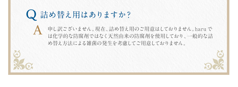Q:è©°ãæ¿ãç¨ã¯ããã¾ããï¼A:ç³ã訳ãããã¾ãããç¾å¨ãè©°ãæ¿ãç¨ã®ãç¨æã¯ãã¦ããã¾ãããharuã§ã¯åå¦çãªé²è
å¤ã§ã¯ãªã天ç¶ç±æ¥ã®é²è
å¤ã使ç¨ãã¦ãããä¸è¬çãªè©°ãæ¿ãæ¹æ³ã«ããéèã®çºçãèæ
®ãã¦ãç¨æãã¦ããã¾ããã