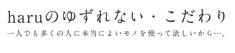 haruのゆずれない・こだわり。一人でも多くの人に本当によいモノを使って欲しいから…。