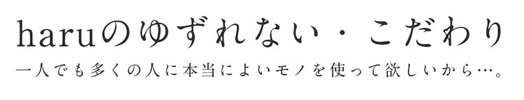 haruのゆずれない・こだわり。一人でも多くの人に本当によいモノを使って欲しいから…。