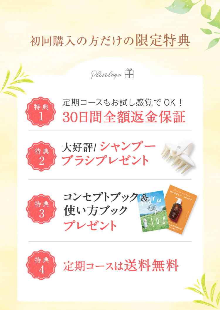 初回購入の方だけの限定特典！①30日間全額返金保証：お客様にご納得して使い続けてほしいという想いから、初めてharuシャンプーをご購入の方限定で30日間全額返金保証を設けています。※3本セットのご返金を希望の場合は、1本のみ使用・残り2本は未開封の計3本のご返品で3本分ご返金いたします。※返送料はお客様負担とさせていただいております。②大好評！シャンプーブラシプレゼント：程よくしなり、頭皮や手にフィットするシャンプーブラシ。毛先が長めなので髪の絡まりを軽減。地肌までしっかり届いてすみずみまで洗うことができます。③コンセプトブック＆使い方ブック：ブランドの想いやharuシャンプーの正しい使い方を紹介しているブック。これは知らなかった！というお声をいただくことも。ぜひ使う前にご覧ください。④初回購入だけの送料設定：定期コースなら初回購入から2回目以降もずっと送料無料。単品は通常611円（税込）のところ102円（税込）、3本セットは通常102円（税込）のところ送料無料でお届けいたします。