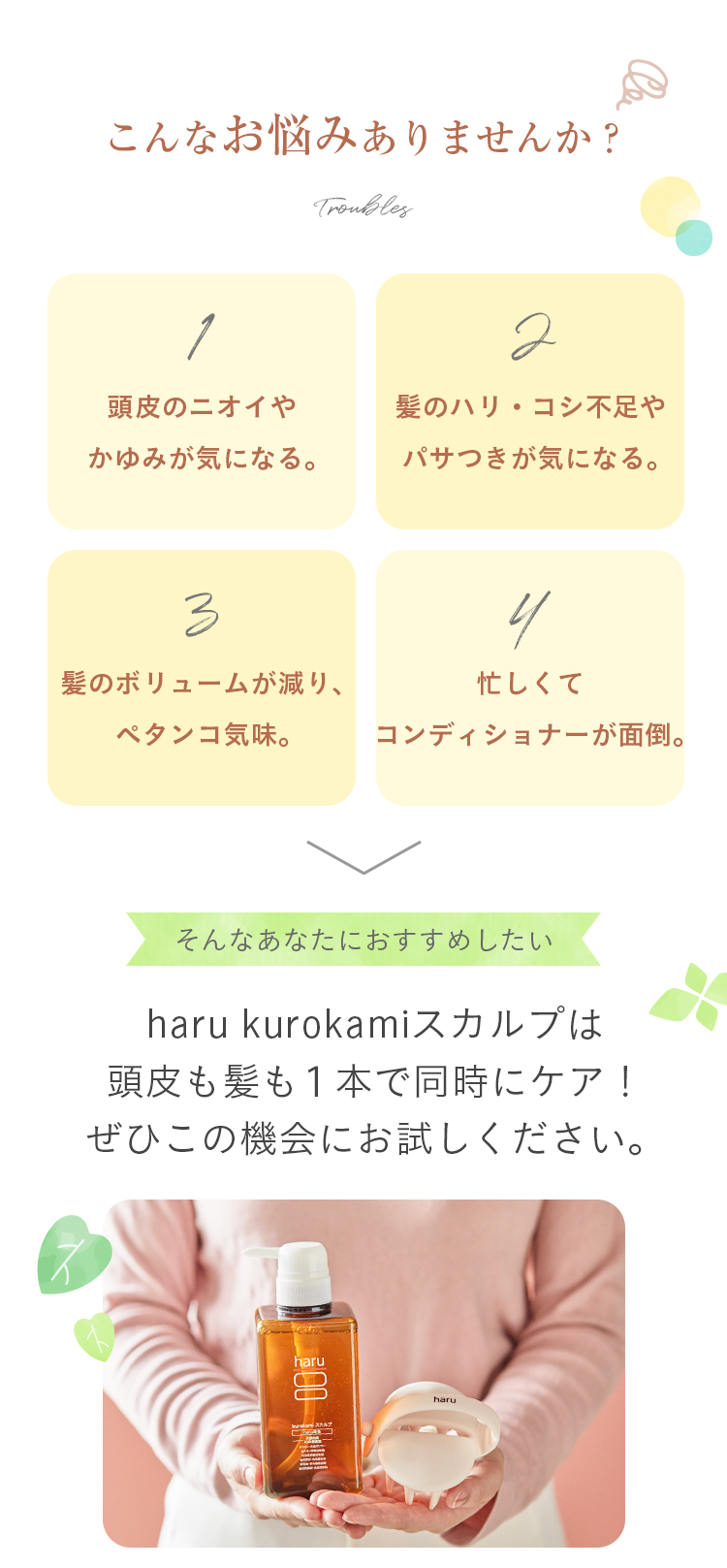 こんなお悩みありませんか？①頭皮のニオイやかゆみが気になる。②髪のハリ・コシ不足やパサつきが気になる。③髪のボリュームが減り、ペタンコ気味になる。④忙しくてコンディショナーが面倒。そんなあなたにおすすめしたい！haruのkurokamiスカルプは頭皮も髪も１本で同時にケア！ぜひこの機会にお試しください。