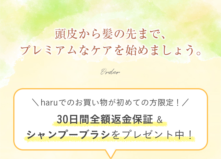 頭皮から髪の先まで、プレミアムなケアを始めましょう。haruでのお買い物が初めての方限定！30日間全額返金保証&シャンプーブラシをプレゼント中！