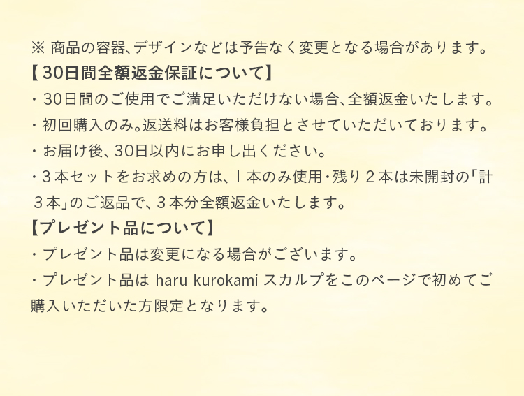 商品の容器、デザインなどは予告なく変更となる場合があります。①30日間全額返金保証について:・30日間のご使用でご満足いただけない場合、全額返金いたします。・初回購入のみ。返送料はお客様負担とさせていただいております。・お届け後、30日以内にお申し出ください。・3本セットをお求めの方は、1本のみ使用・残り2本は未開封の「計3本」のご返品で、3本分全額返金いたします。②プレゼント品について:・プレゼント品は変更になる場合がございます。・プレゼント品はharu kurokamiスカルプをこのページで初めてご購入いただいた方限定となります。