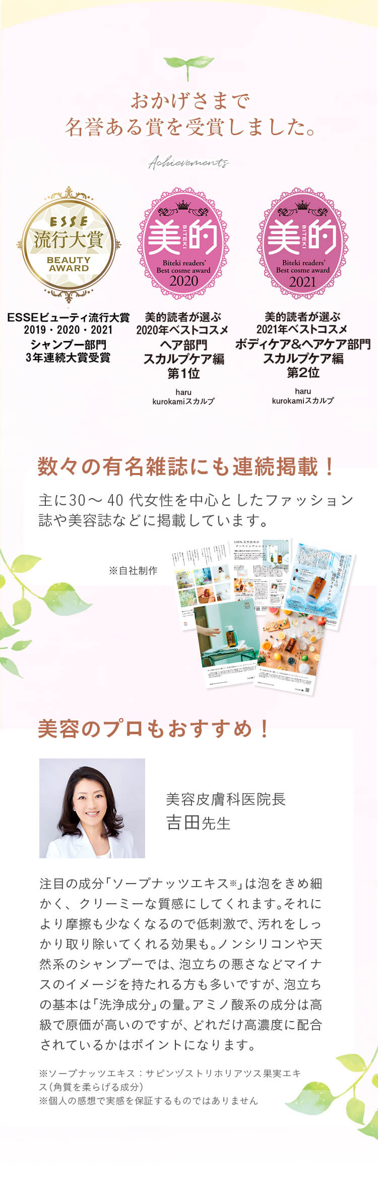 おかげさまで名誉ある賞を受賞しました。美的読者が選ぶ2020年ベストコスメヘア部門スカルプケア編第1位。ESSEビューティ流行大賞2019・2020・2021シャンプー部門3年連続大賞受賞。@cosmeクチコミランキング頭皮ケア部門第1位。数々の有名雑誌にも連続掲載！主に30～40代女性を中心としたファッション誌や美容誌などに掲載しています。