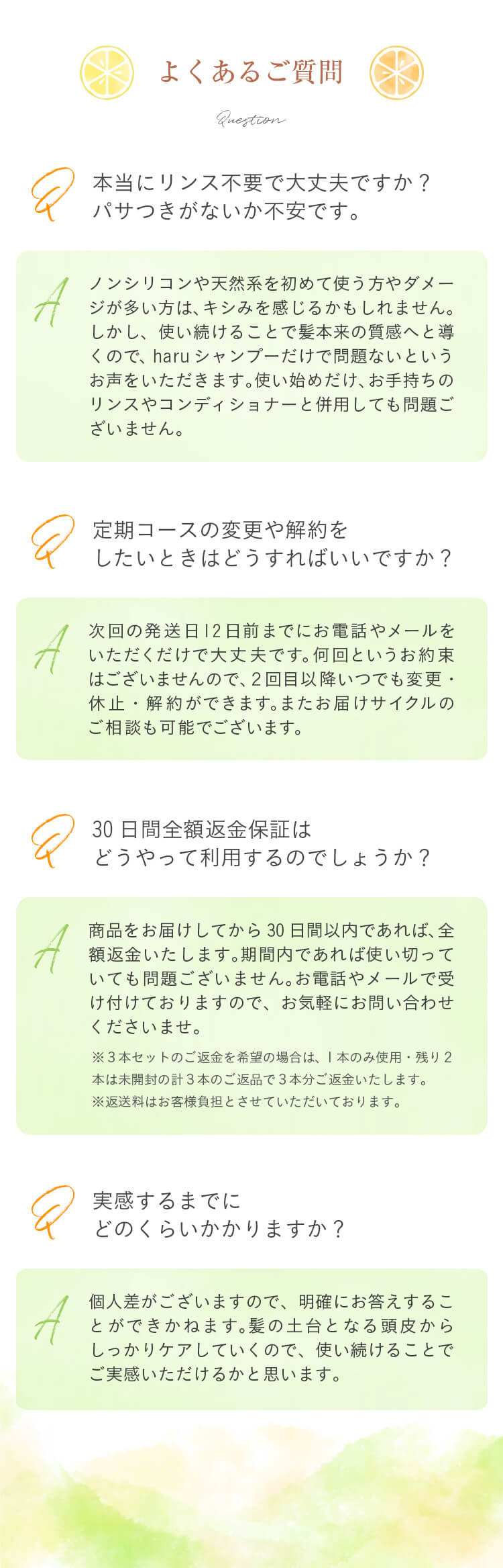 Q：本当にリンス不要で大丈夫ですか？パサつきがないか不安です。/A：ノンシリコンや天然系をはじめて使う方やダメージが多い方はキシみを感じる人かもしれません。ただ、使い続けることで髪本来の質感へと導くのでharuシャンプーだけで問題ないというお声をいただきます。使い始めだけお手持ちのリンスやコンディショナーと併用しても問題ございません。/Q：定期コースの変更や解約をしたいときはどうすればいいですか？/A：次回の発送日7日前までにお電話やメールをいただくだけで大丈夫です。何回というお約束はございませんので、2回目以降いつでも変更・休止・解約ができます。またお届けサイクルのご相談も可能でございます。/Q：30日間全額返金保証はどうやって利用するのでしょうか？/A：商品をお届けしてから30日間以内であれば、全額返金いたします。期間内であれば使い切っていても問題ございません。お電話やメールで受け付けておりますので、お気軽にお問い合わせくださいませ。（※3本セットのご返金を希望の場合は、1本のみ使用・残り2本は未開封の計3本のご返品で3本分ご返金いたします。※返送料はお客様負担とさせていただいております。）/Q：実感するまでにどのくらいかかりますか？/A：個人差がございますので、明確にお答えするこができかねます。髪の土台となる頭皮からしっかりケアしていくものでございますので、使い続けていただくことで実感できるかと思います。