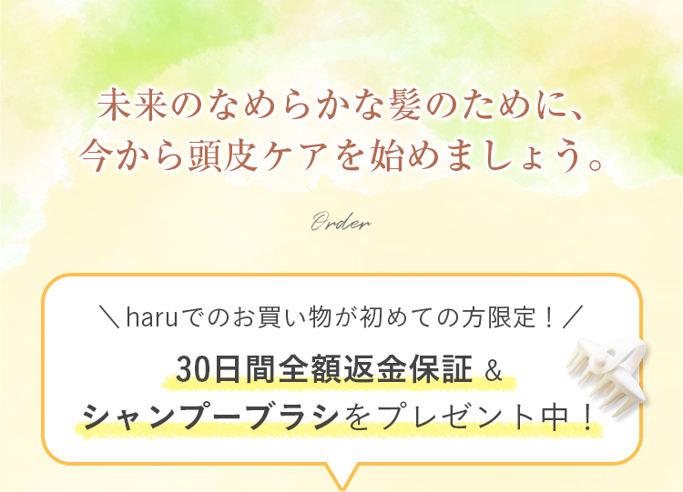 未来のなめらかな髪のために、今から頭皮ケアを始めましょう。haruでのお買い物が初めての方限定！30日間全額返金保証&シャンプーブラシをプレゼント中！