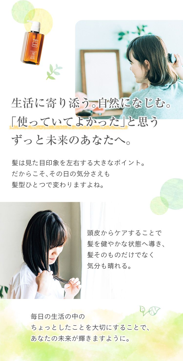 生活に寄り添う。自然になじむ。「使っていてよかった」と思うずっと未来のあなたへ。髪は見た目印象を左右する大きなポイント。だからこそ、その日の気分さえも髪型ひとつで変わりますよね。頭皮からのケアで、髪をすこやかな状態へ導き、髪そのものだけでなく気分も晴れる。毎日の生活の中のちょっとしたことを大切にすることで、あなたの未来が輝きますように。