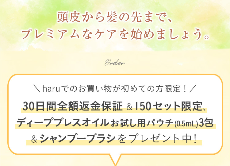 頭皮から髪の先まで、プレミアムなケアを始めましょう。haruでのお買い物が初めての方限定！30日間全額返金保証&シャンプーブラシをプレゼント中！