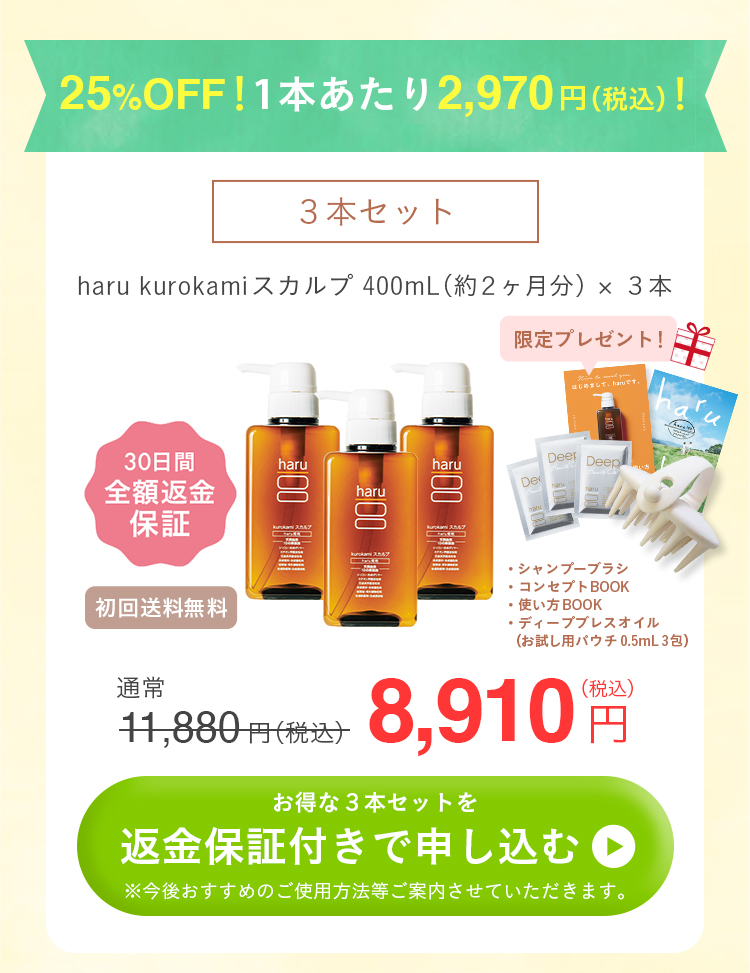 25%OFF！1本あたり2970円（税込）！3本セット。haru kurokamiスカルプ400mL（約2ヶ月分）×3本。30日間全額返金保証付き。初回送料無料。【全返】kurokamiスカルプ_まとめ（シャンプーブラシ＋ディープブレスオイルパウチ3包）。通常11880円（税込）が8910円！お得な3本セットを返金保証付きで申し込むにはこちらをクリック。今後おすすめのご使用方法等ご紹介させていただきます。