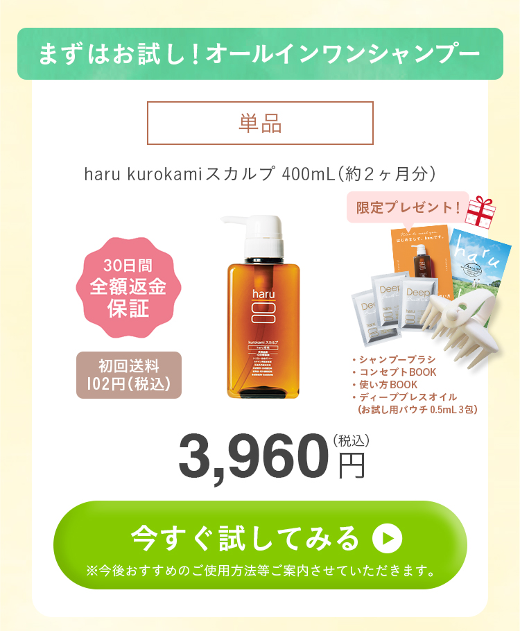 まずはお試し！オールインワンシャンプー。単品。haru kurokamiスカルプ400mL（約2ヶ月分）。30日間全額返金保証付き。初回送料102円（税込）。【全返】kurokamiスカルプ_単品（シャンプーブラシ+ディープブレスオイルパウチ3包）。3960円（税込）！今すぐ試してみる方はこちらをクリック。今後おすすめのご使用方法等ご紹介させていただきます