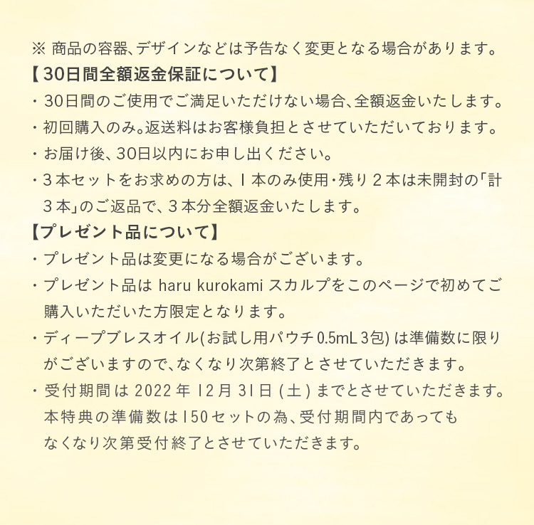 商品の容器、デザインなどは予告なく変更となる場合があります。①30日間全額返金保証について:・30日間のご使用でご満足いただけない場合、全額返金いたします。・初回購入のみ。返送料はお客様負担とさせていただいております。・お届け後、30日以内にお申し出ください。・3本セットをお求めの方は、1本のみ使用・残り2本は未開封の「計3本」のご返品で、3本分全額返金いたします。②プレゼント品について:・プレゼント品は変更になる場合がございます。・プレゼント品はharu kurokamiスカルプをこのページで初めてご購入いただいた方限定となります。