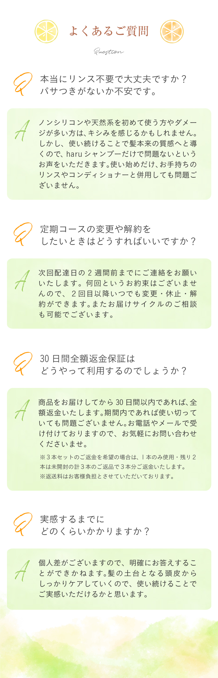 Q：本当にリンス不要で大丈夫ですか？パサつきがないか不安です。/A：ノンシリコンや天然系をはじめて使う方やダメージが多い方はキシみを感じる人かもしれません。ただ、使い続けることで髪本来の質感へと導くのでharuシャンプーだけで問題ないというお声をいただきます。使い始めだけお手持ちのリンスやコンディショナーと併用しても問題ございません。/Q：定期コースの変更や解約をしたいときはどうすればいいですか？/A：次回の発送日7日前までにお電話やメールをいただくだけで大丈夫です。何回というお約束はございませんので、2回目以降いつでも変更・休止・解約ができます。またお届けサイクルのご相談も可能でございます。/Q：30日間全額返金保証はどうやって利用するのでしょうか？/A：商品をお届けしてから30日間以内であれば、全額返金いたします。期間内であれば使い切っていても問題ございません。お電話やメールで受け付けておりますので、お気軽にお問い合わせくださいませ。（※3本セットのご返金を希望の場合は、1本のみ使用・残り2本は未開封の計3本のご返品で3本分ご返金いたします。※返送料はお客様負担とさせていただいております。）/Q：実感するまでにどのくらいかかりますか？/A：個人差がございますので、明確にお答えするこができかねます。髪の土台となる頭皮からしっかりケアしていくものでございますので、使い続けていただくことで実感できるかと思います。