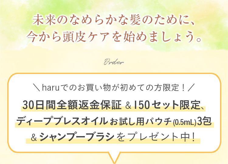 未来のなめらかな髪のために、今から頭皮ケアを始めましょう。haruでのお買い物が初めての方限定！30日間全額返金保証&シャンプーブラシをプレゼント中！