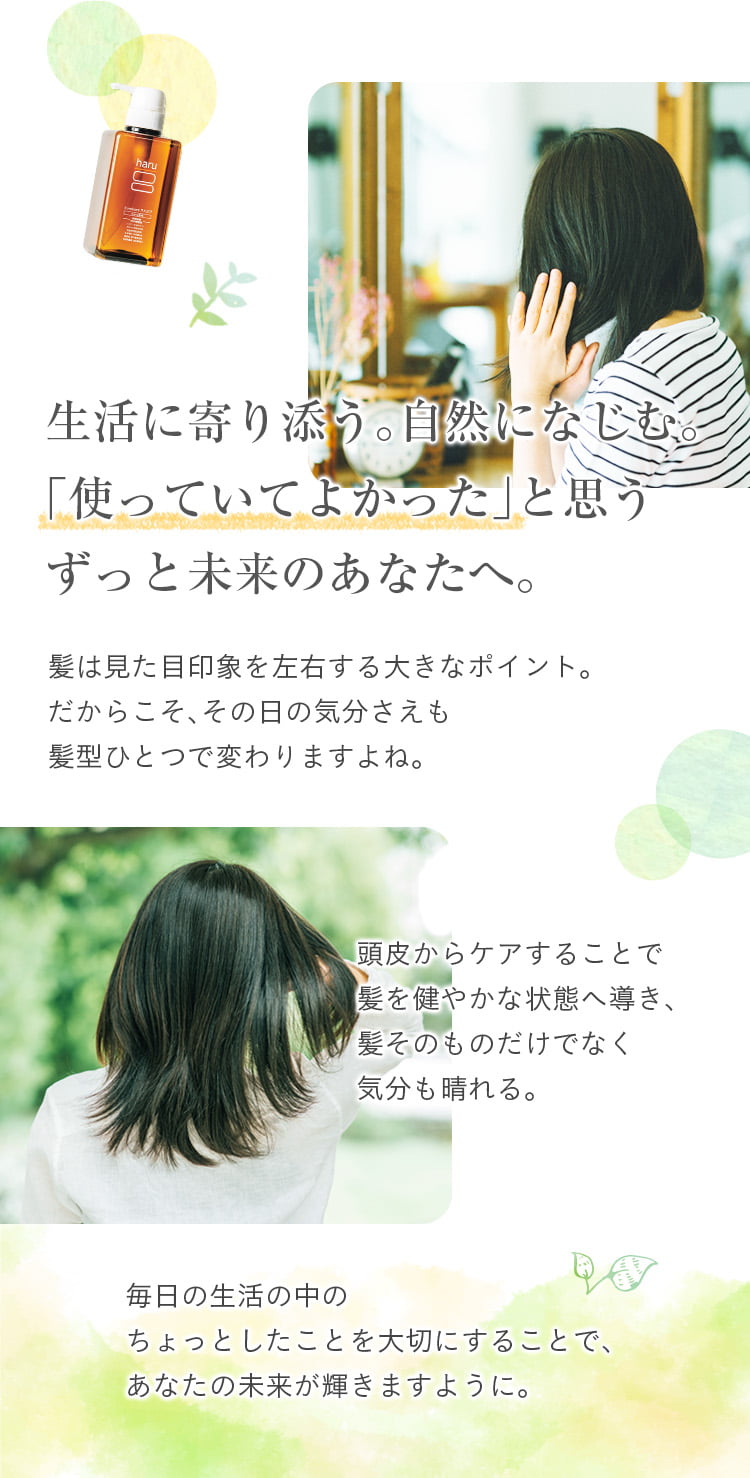 生活に寄り添う。自然になじむ。「使っていてよかった」と思うずっと未来のあなたへ。髪は見た目印象を左右する大きなポイント。だからこそ、その日の気分さえも髪型ひとつで変わりますよね。頭皮からのケアで、髪をすこやかな状態へ導き、髪そのものだけでなく気分も晴れる。毎日の生活の中のちょっとしたことを大切にすることで、あなたの未来が輝きますように。