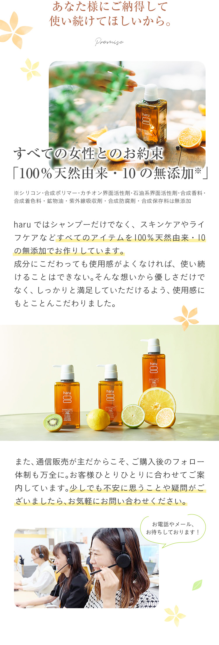 あなた様にご納得して使い続けてほしいから。すべての女性とのお約束「100％天然由来・10の無添加※」(※:シリコン・合成ポリマー・カチオン界面活性剤・石油系界面活性剤・合成香料・合成着色料・鉱物油・紫外線吸収剤・合成防腐剤・合成保存料は無添加)haruではシャンプーだけでなく、スキンケアやハウスケアなどすべてのアイテムを100％天然由来・10の無添加でお作りしています。成分にこだわっても使用感がよくなければ、使い続けることはできない。そんな想いから優しさだけでなく、しっかりと満足していただけるよう使用感にもとことんこだわりました。また、通信販売が主だからこそ、ご購入後のフォロー体制も万全に。お客様ひとりひとりに合わせてご案内しています。少しでも不安に思うことや疑問がございましたら、お気軽にお問い合わせください。