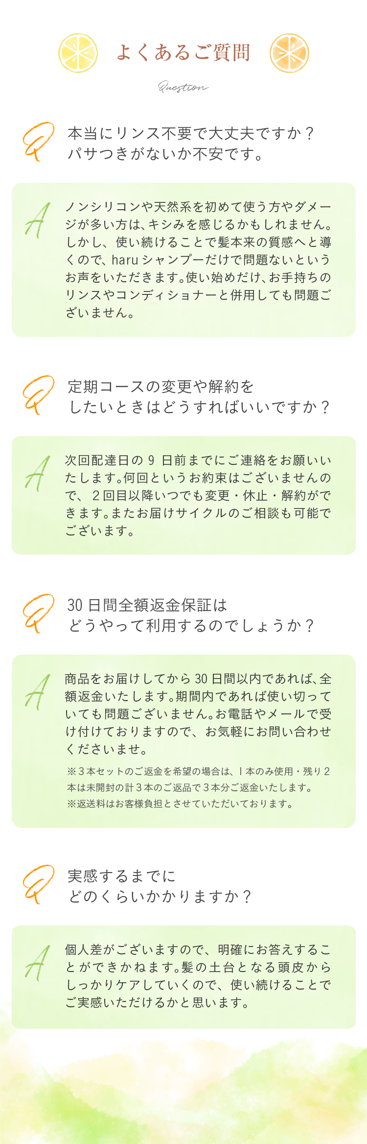 Q：本当にリンス不要で大丈夫ですか？パサつきがないか不安です。/A：ノンシリコンや天然系をはじめて使う方やダメージが多い方はキシみを感じる人かもしれません。ただ、使い続けることで髪本来の質感へと導くのでharuシャンプーだけで問題ないというお声をいただきます。使い始めだけお手持ちのリンスやコンディショナーと併用しても問題ございません。/Q：定期コースの変更や解約をしたいときはどうすればいいですか？/A：次回の発送日7日前までにお電話やメールをいただくだけで大丈夫です。何回というお約束はございませんので、2回目以降いつでも変更・休止・解約ができます。またお届けサイクルのご相談も可能でございます。/Q：30日間全額返金保証はどうやって利用するのでしょうか？/A：商品をお届けしてから30日間以内であれば、全額返金いたします。期間内であれば使い切っていても問題ございません。お電話やメールで受け付けておりますので、お気軽にお問い合わせくださいませ。（※3本セットのご返金を希望の場合は、1本のみ使用・残り2本は未開封の計3本のご返品で3本分ご返金いたします。※返送料はお客様負担とさせていただいております。）/Q：実感するまでにどのくらいかかりますか？/A：個人差がございますので、明確にお答えするこができかねます。髪の土台となる頭皮からしっかりケアしていくものでございますので、使い続けていただくことで実感できるかと思います。
