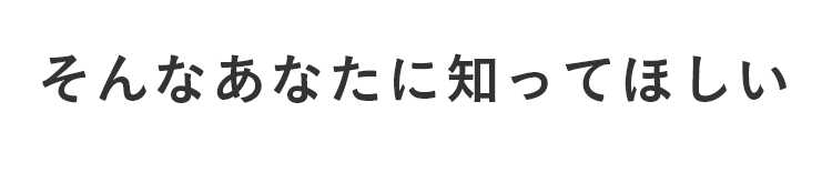 そんなあなたに知ってほしい