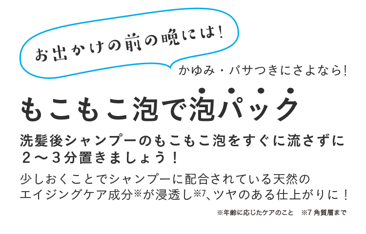 かゆみ・パサつきにさよなら！お出かけの前の晩には！もこもこ泡で泡パック　洗髪後シャンプーのもこもこ泡をすぐに流さずに２〜３分置きましょう！ 少しおくことでシャンプーに配合されている天然の エイジングケア成分※が浸透し、ツヤのある仕上がりに！