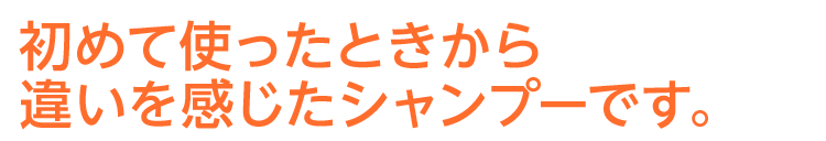 初めて使ったときから違いを感じたシャンプーです。