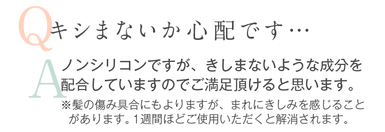 Q.キシまないか心配です…。A.ノンシリコンですが、きしまないような成分を配合していますので安心ください。※髪の傷み具合にもよりますが、まれにきしみを感じることがあります。１週間ほどご使用いただくと解消されます。