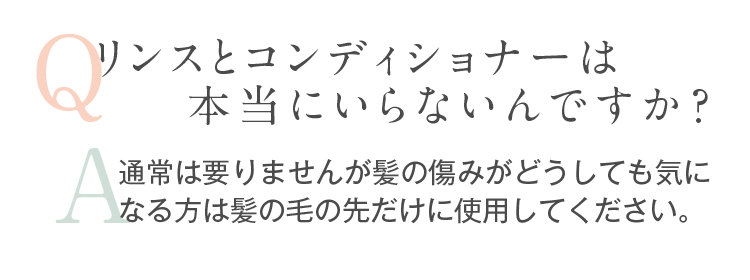 Q.リンスとコンディショナーは本当にいらないんですか？。A.通常は要りませんが髪の傷みがどうしても気になる方は髪の毛の先だけに使用してください。