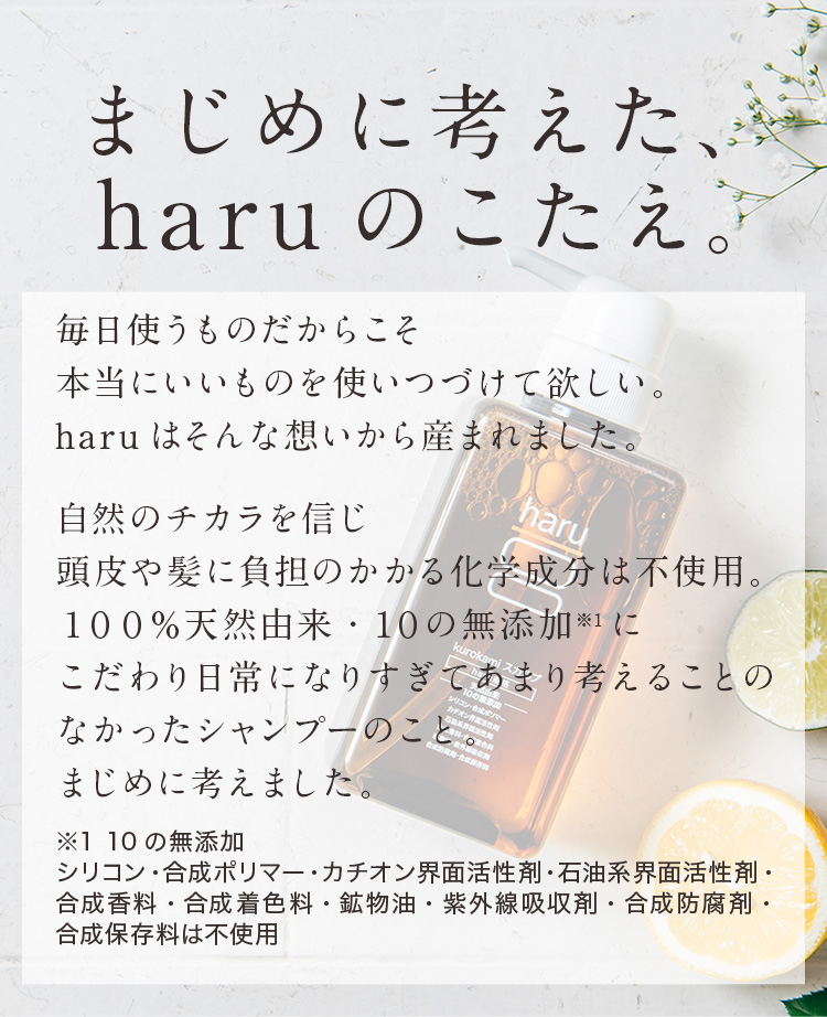 まじめに考えた、haruのこたえ。毎日使うものだからこそ本当にいいものを使いつづけて欲しい。haruはそんな想いから産まれました。自然のチカラを信じ頭皮や髪に負担のかかる化学成分は不使用。100％天然由来・10の無添加にこだわり日常になりすぎてあまり考えることのなかったシャンプーのことまじめに考えました。※1 10の無添加 シリコン・合成ポリマー・カチオン界面活性剤・石油系界面活性剤・合成香料・合成着色料・鉱物油・紫外線吸収剤・合成防腐剤・合成保存料は不使用