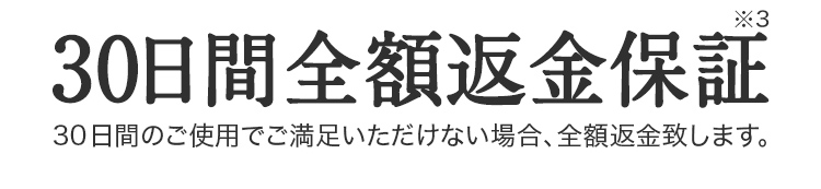 30日間全額返金保証※3。30日間のご使用でご満足いただけない場合、全額返金致します。